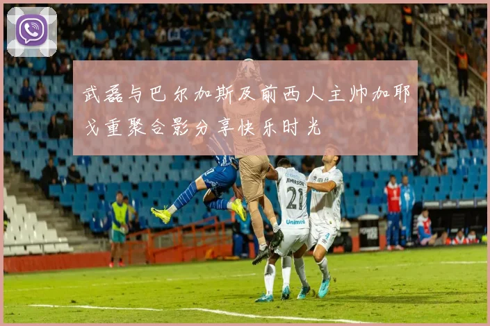 武磊与巴尔加斯及前西人主帅加耶戈重聚合影分享快乐时光