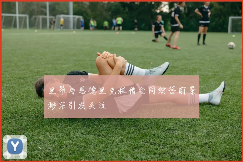里昂与恩德里克租借合同续签前景渺茫引发关注