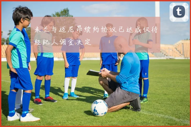 米兰与迈尼昂续约协议已达成仅待经纪人佣金决定