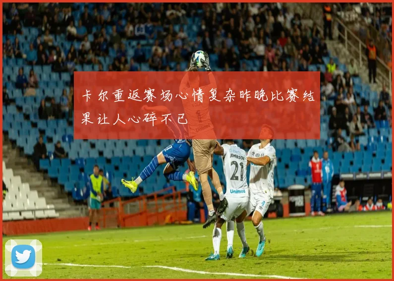 卡尔重返赛场心情复杂昨晚比赛结果让人心碎不已