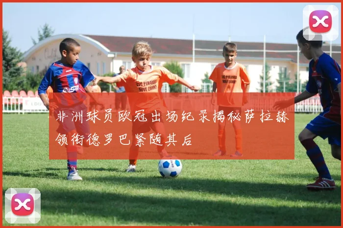 非洲球员欧冠出场纪录揭秘萨拉赫领衔德罗巴紧随其后
