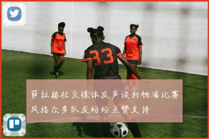 萨拉赫社交媒体发声谈利物浦比赛风格众多队友纷纷点赞支持