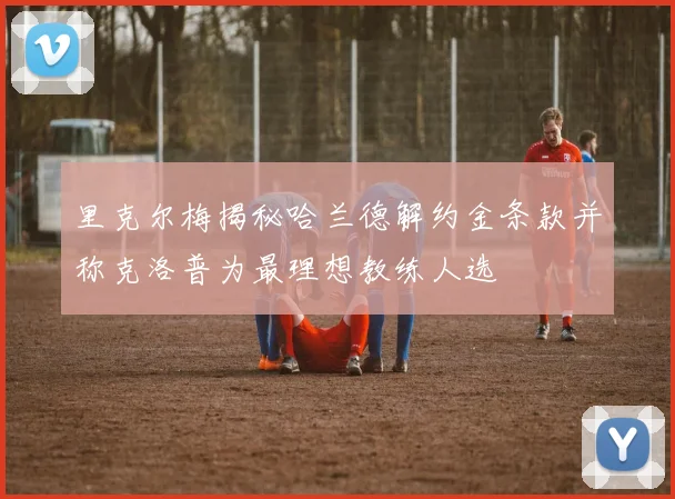里克尔梅揭秘哈兰德解约金条款并称克洛普为最理想教练人选