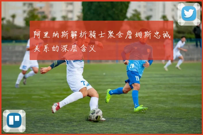 阿里纳斯解析骑士聚会詹姆斯忠诚关系的深层含义