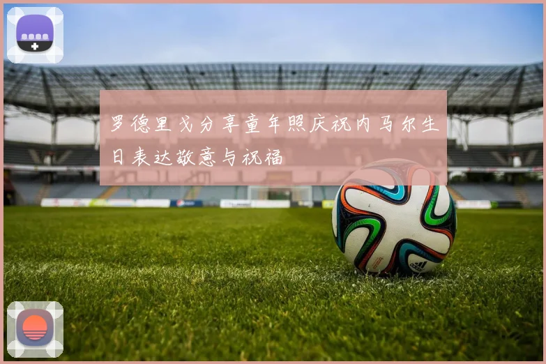 罗德里戈分享童年照庆祝内马尔生日表达敬意与祝福