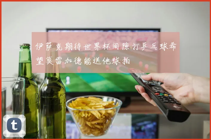伊萨克期待世界杯间隙打乒乓球希望莫雷加德能送他球拍