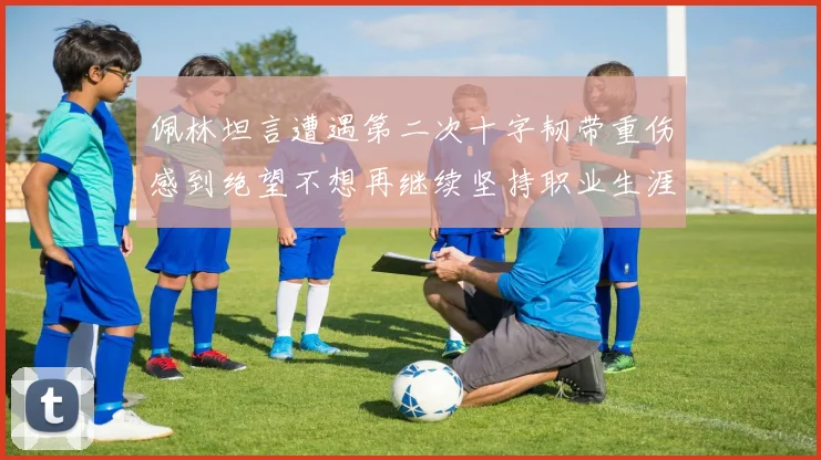 佩林坦言遭遇第二次十字韧带重伤感到绝望不想再继续坚持职业生涯
