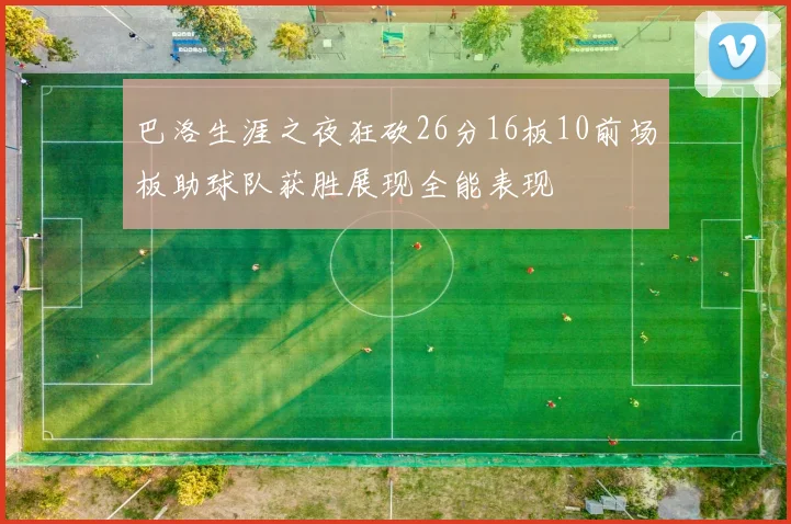 巴洛生涯之夜狂砍26分16板10前场板助球队获胜展现全能表现