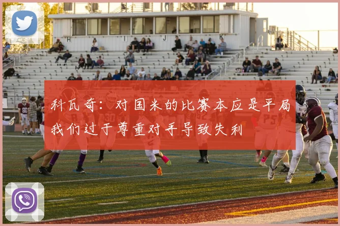 科瓦奇：对国米的比赛本应是平局我们过于尊重对手导致失利