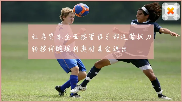 红鸟资本全面接管俱乐部运营权力转移伴随埃利奥特基金退出